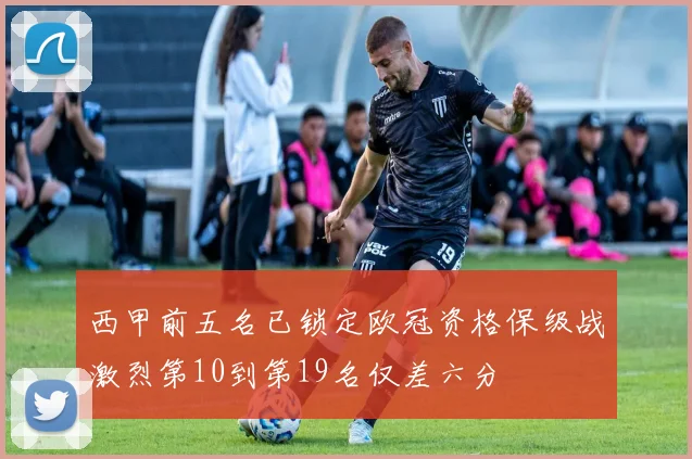 西甲前五名已锁定欧冠资格保级战激烈第10到第19名仅差六分