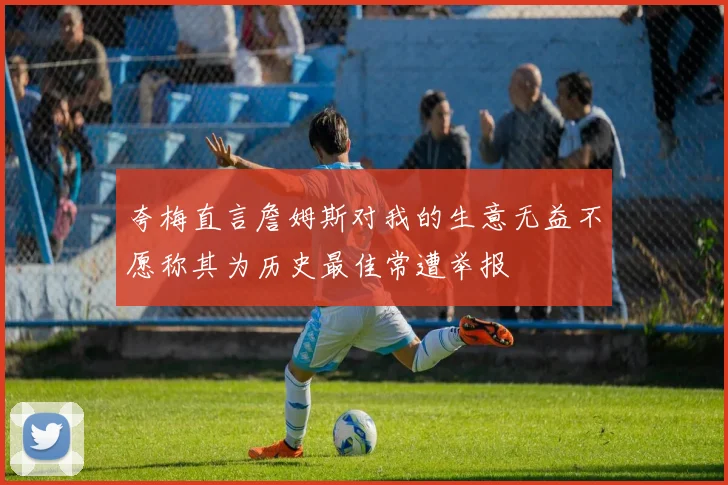 夸梅直言詹姆斯对我的生意无益不愿称其为历史最佳常遭举报