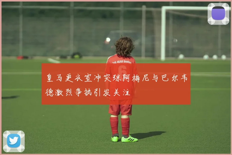 皇马更衣室冲突琼阿梅尼与巴尔韦德激烈争执引发关注