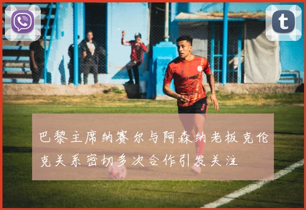 巴黎主席纳赛尔与阿森纳老板克伦克关系密切多次合作引发关注