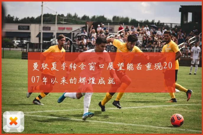 曼联夏季转会窗口展望能否重现2007年以来的辉煌成就