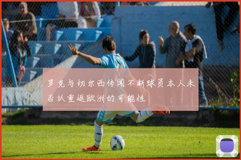 罗克与切尔西传闻不断球员本人未否认重返欧洲的可能性