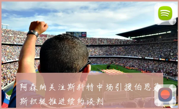 阿森纳关注斯科特中场引援伯恩茅斯积极推进续约谈判