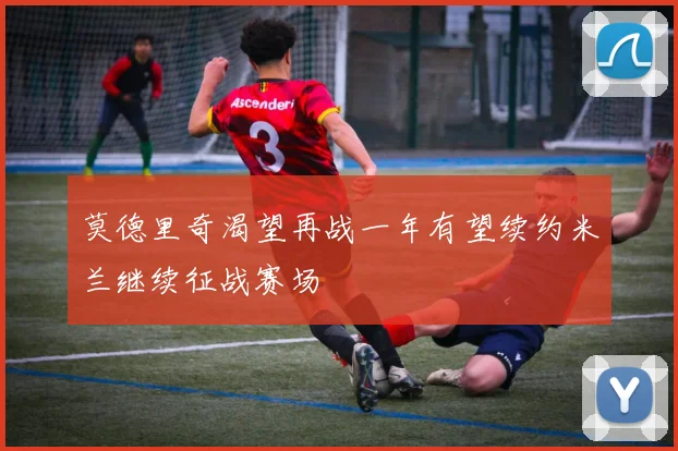 莫德里奇渴望再战一年有望续约米兰继续征战赛场