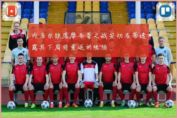 内马尔缺席摩洛哥之战安切洛蒂透露其下周将重返训练场
