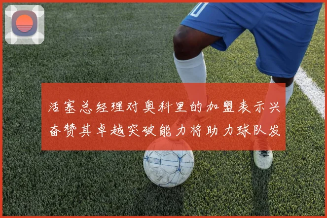 活塞总经理对奥科里的加盟表示兴奋赞其卓越突破能力将助力球队发展