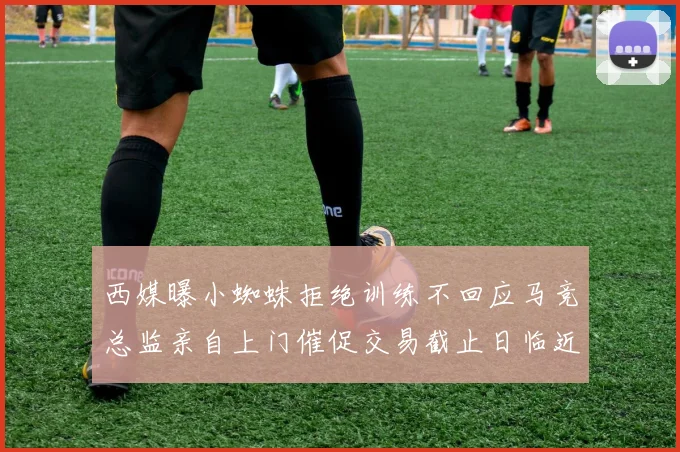 西媒曝小蜘蛛拒绝训练不回应马竞总监亲自上门催促交易截止日临近