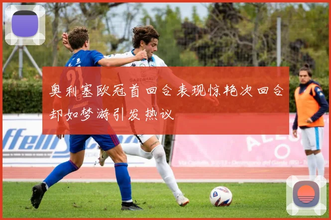 奥利塞欧冠首回合表现惊艳次回合却如梦游引发热议