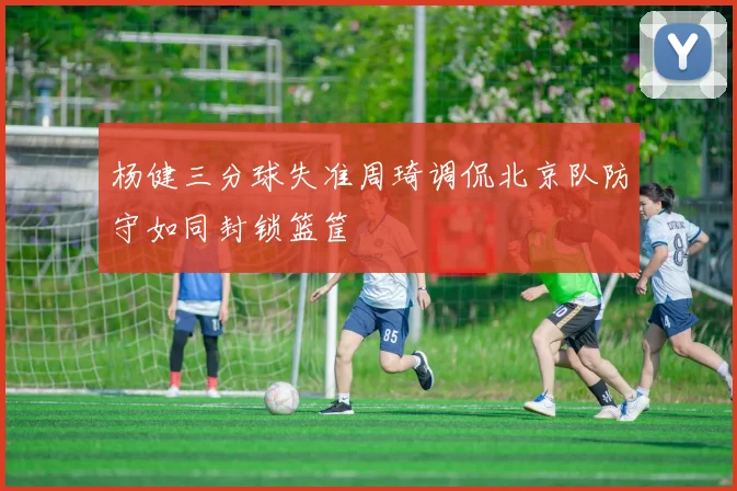 杨健三分球失准周琦调侃北京队防守如同封锁篮筐
