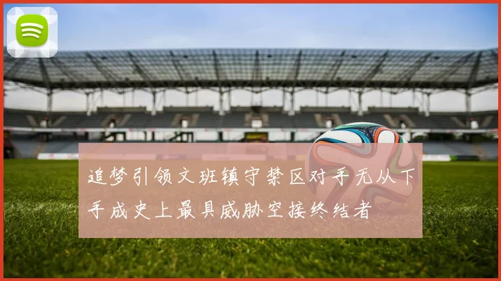 追梦引领文班镇守禁区对手无从下手成史上最具威胁空接终结者