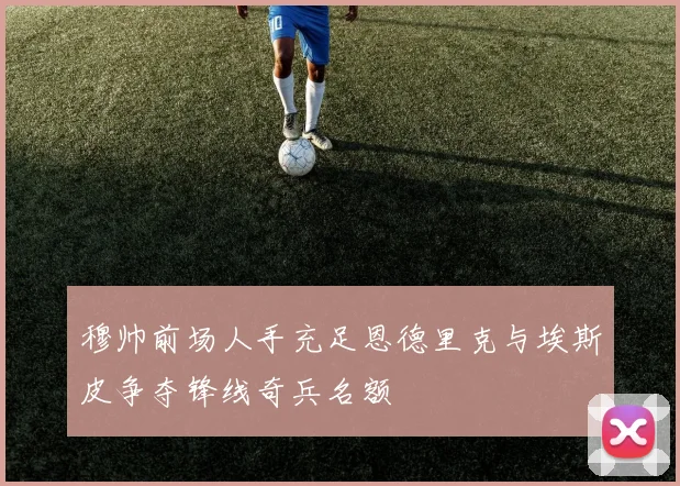 穆帅前场人手充足恩德里克与埃斯皮争夺锋线奇兵名额