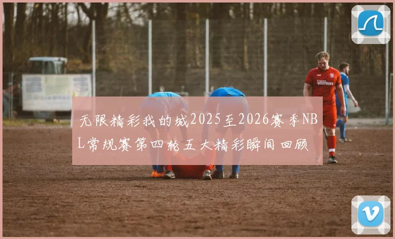 无限精彩我的城2025至2026赛季NBL常规赛第四轮五大精彩瞬间回顾
