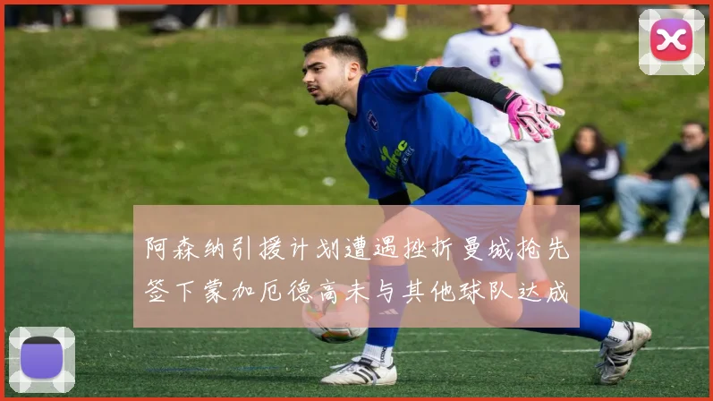 阿森纳引援计划遭遇挫折曼城抢先签下蒙加厄德高未与其他球队达成协议