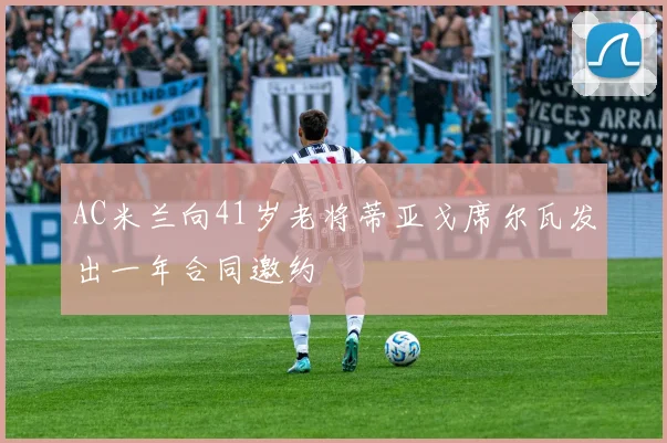 AC米兰向41岁老将蒂亚戈席尔瓦发出一年合同邀约