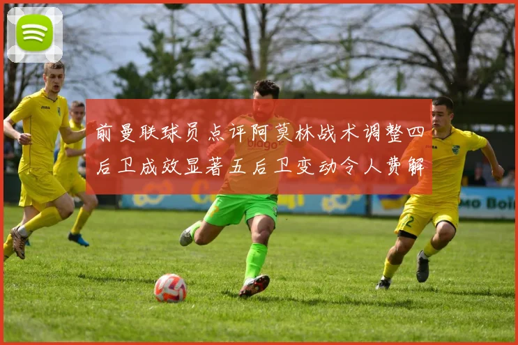 前曼联球员点评阿莫林战术调整四后卫成效显著五后卫变动令人费解