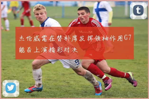 杰伦威需在替补席发挥领袖作用G7能否上演精彩对决
