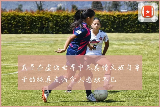 武圣在虚伪世界中见真情文班与华子的纯真友谊令人感动不已