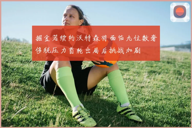 掘金若续约沃特森将面临九位数奢侈税压力首轮出局后挑战加剧