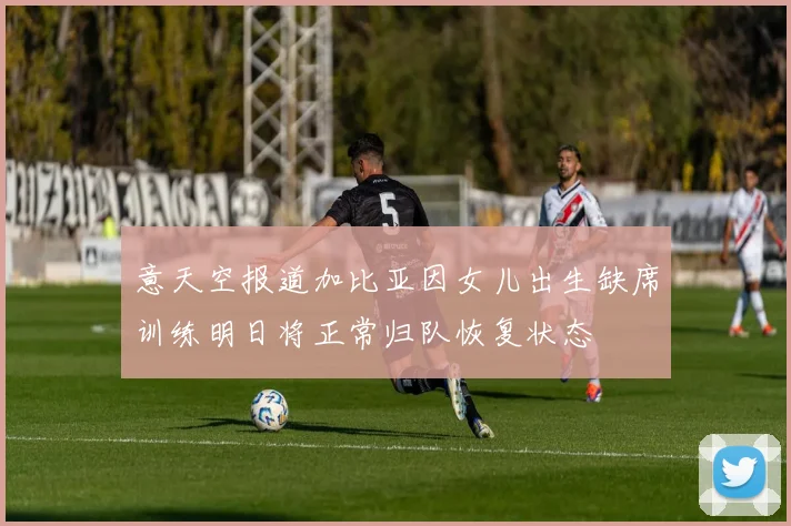 意天空报道加比亚因女儿出生缺席训练明日将正常归队恢复状态