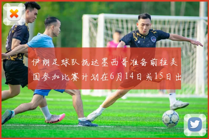 伊朗足球队抵达墨西哥准备前往美国参加比赛计划在6月14日或15日出发
