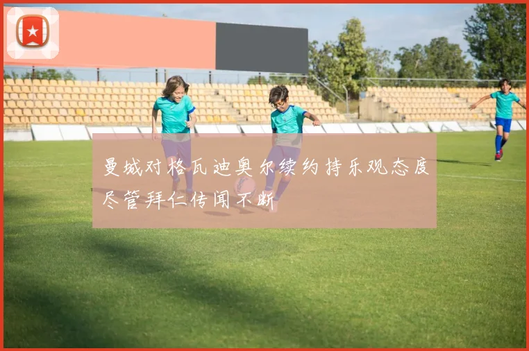曼城对格瓦迪奥尔续约持乐观态度尽管拜仁传闻不断
