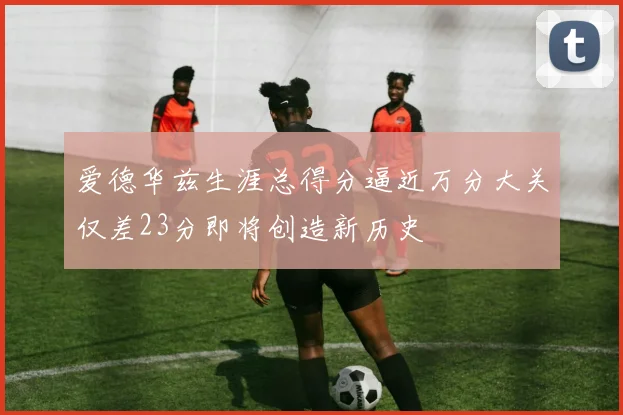 爱德华兹生涯总得分逼近万分大关仅差23分即将创造新历史