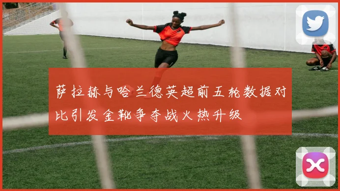萨拉赫与哈兰德英超前五轮数据对比引发金靴争夺战火热升级