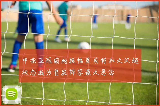 申花亚冠前轮换幅度或将加大汉超状态成为首发阵容最大悬念